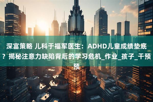 深富策略 儿科于福军医生：ADHD儿童成绩垫底？揭秘注意力缺陷背后的学习危机_作业_孩子_干预