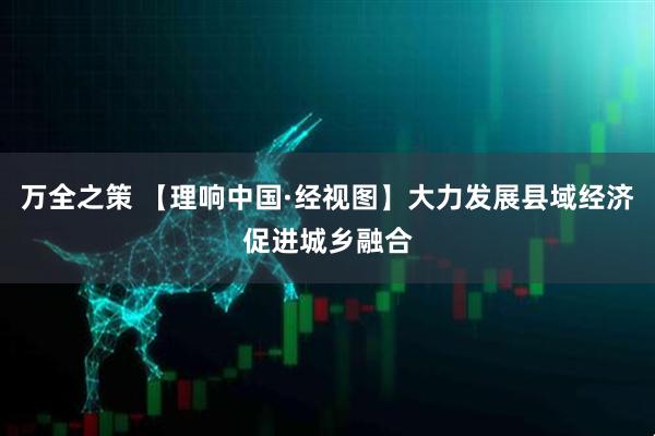 万全之策 【理响中国·经视图】大力发展县域经济促进城乡融合