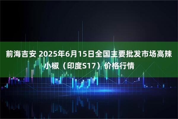 前海吉安 2025年6月15日全国主要批发市场高辣小椒（印度S17）价格行情