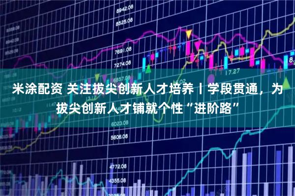 米涂配资 关注拔尖创新人才培养丨学段贯通，为拔尖创新人才铺就个性“进阶路”