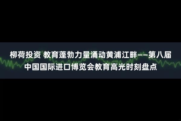 柳荷投资 教育蓬勃力量涌动黄浦江畔——第八届中国国际进口博览会教育高光时刻盘点