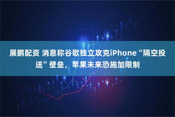 展鹏配资 消息称谷歌独立攻克iPhone“隔空投送”壁垒，苹果未来恐施加限制