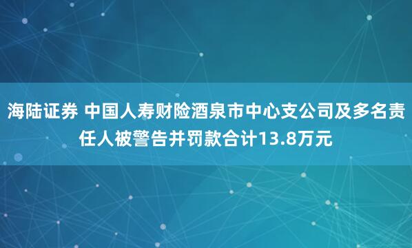 海陆证券 中国人寿财险酒泉市中心支公司及多名责任人被警告并罚款合计13.8万元