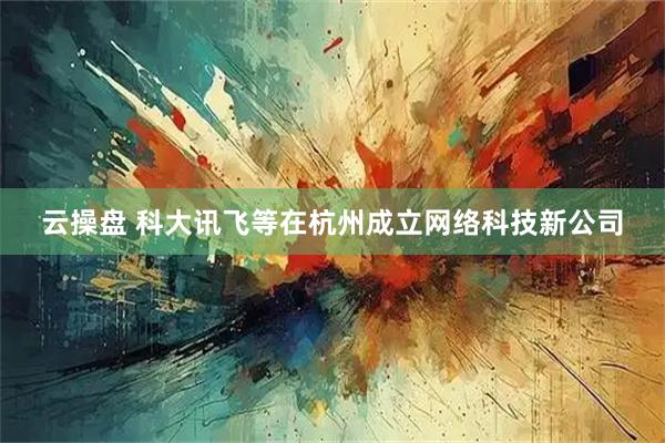 云操盘 科大讯飞等在杭州成立网络科技新公司