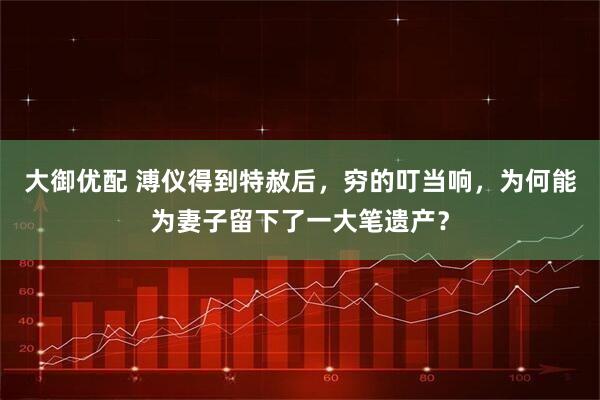 大御优配 溥仪得到特赦后，穷的叮当响，为何能为妻子留下了一大笔遗产？