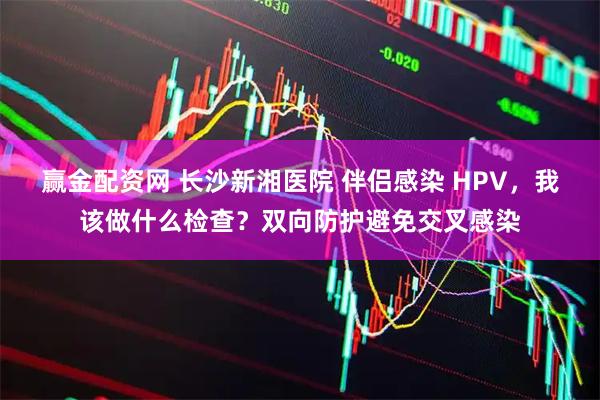 赢金配资网 长沙新湘医院 伴侣感染 HPV，我该做什么检查？双向防护避免交叉感染