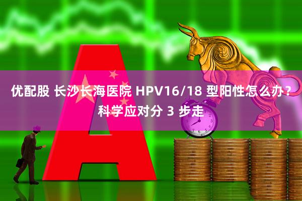 优配股 长沙长海医院 HPV16/18 型阳性怎么办？科学应对分 3 步走