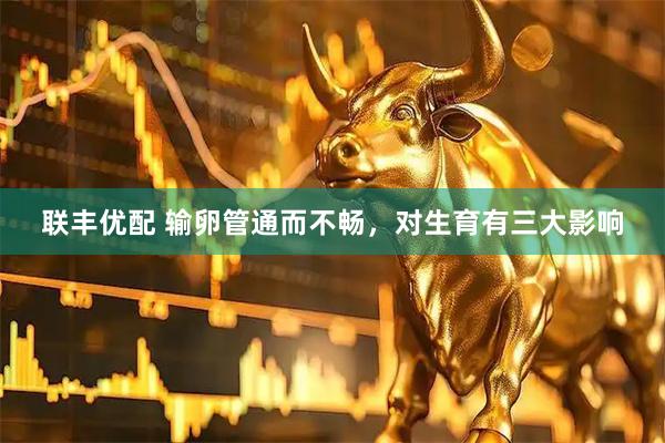 联丰优配 输卵管通而不畅，对生育有三大影响