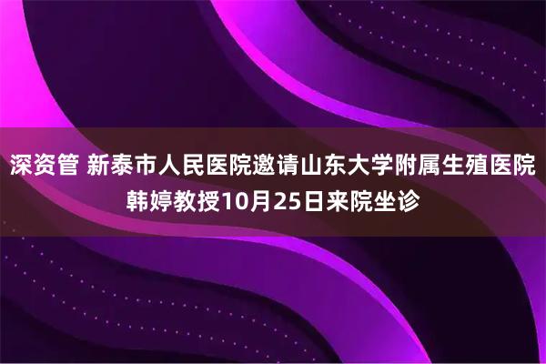 深资管 新泰市人民医院邀请山东大学附属生殖医院韩婷教授10月25日来院坐诊
