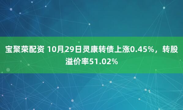 宝聚荣配资 10月29日灵康转债上涨0.45%，转股溢价率51.02%