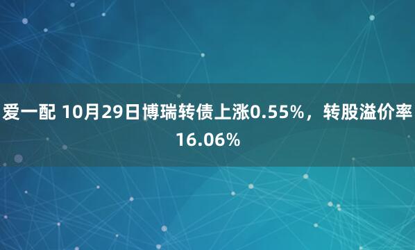 爱一配 10月29日博瑞转债上涨0.55%，转股溢价率16.06%