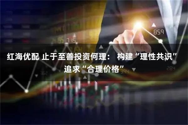 红海优配 止于至善投资何理： 构建“理性共识” 追求“合理价格”