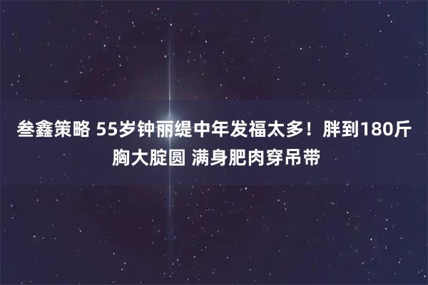 叁鑫策略 55岁钟丽缇中年发福太多！胖到180斤 胸大腚圆 满身肥肉穿吊带
