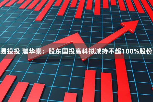 易投投 瑞华泰：股东国投高科拟减持不超100%股份