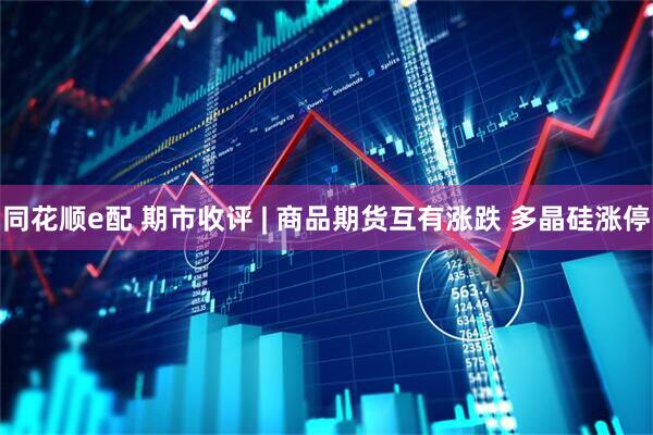 同花顺e配 期市收评 | 商品期货互有涨跌 多晶硅涨停